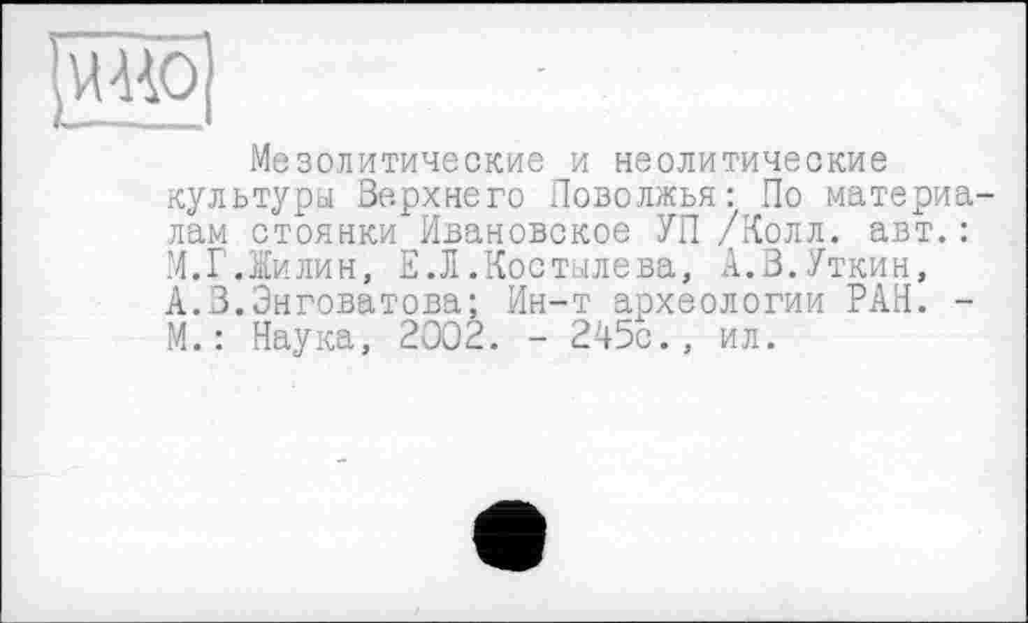 ﻿Мезолитические и неолитические культуры Верхнего Поволжья: По материа лам стоянки Ивановское УП /Колл. авт.: М.Г Лилин, Е.Л.Костылева, А.3.Уткин, А.З.Энговатова; Ин-т археологии РАН. -М.: Наука, 2002. - 245с., ил.